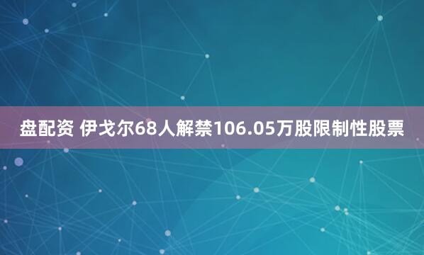 盘配资 伊戈尔68人解禁106.05万股限制性股票