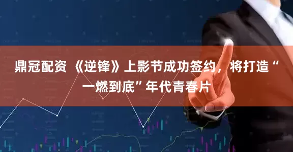 鼎冠配资 《逆锋》上影节成功签约，将打造“一燃到底”年代青春片