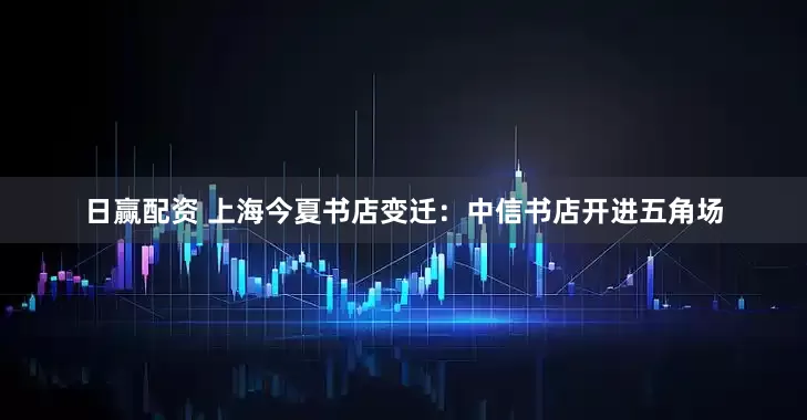 日赢配资 上海今夏书店变迁：中信书店开进五角场