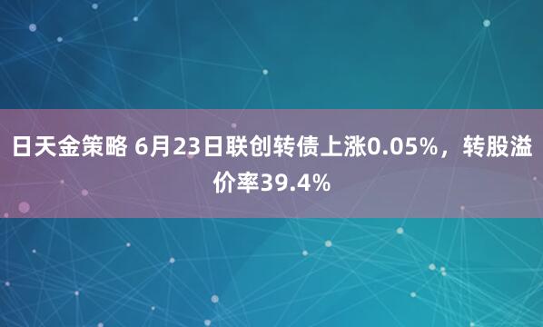 日天金策略 6月23日联创转债上涨0.05%，转股溢价率39.4%