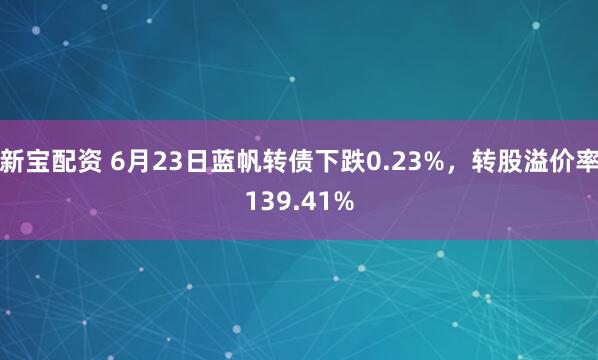 新宝配资 6月23日蓝帆转债下跌0.23%，转股溢价率139.41%