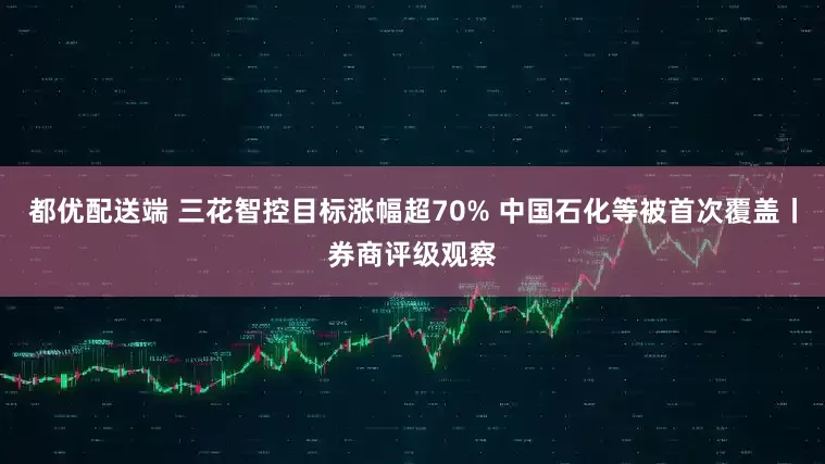 都优配送端 三花智控目标涨幅超70% 中国石化等被首次覆盖丨券商评级观察