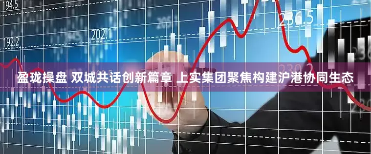 盈珑操盘 双城共话创新篇章 上实集团聚焦构建沪港协同生态