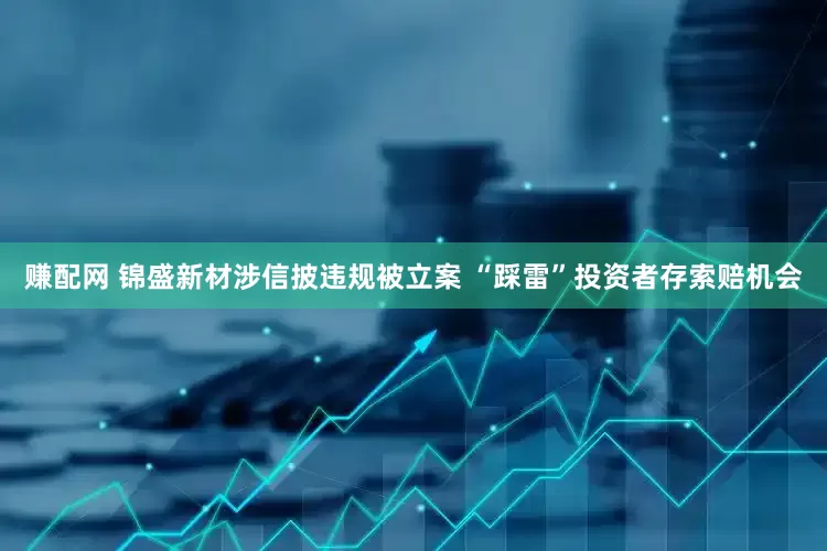 赚配网 锦盛新材涉信披违规被立案 “踩雷”投资者存索赔机会