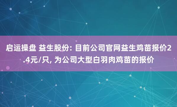 启运操盘 益生股份: 目前公司官网益生鸡苗报价2.4元/只, 为公司大型白羽肉鸡苗的报价