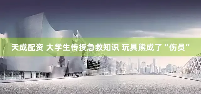 天成配资 大学生传授急救知识 玩具熊成了“伤员”
