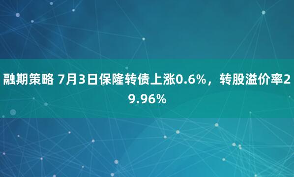 融期策略 7月3日保隆转债上涨0.6%，转股溢价率29.96%