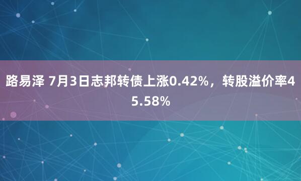 路易泽 7月3日志邦转债上涨0.42%，转股溢价率45.58%