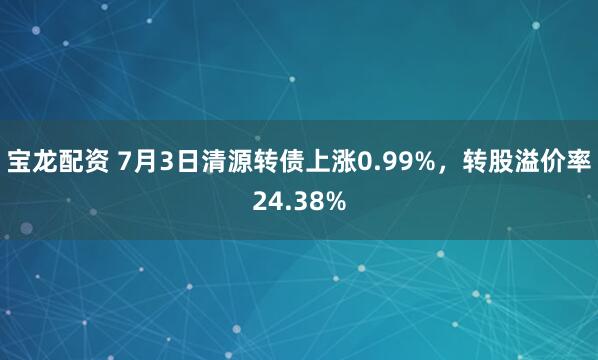宝龙配资 7月3日清源转债上涨0.99%，转股溢价率24.38%
