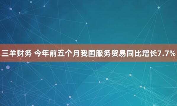 三羊财务 今年前五个月我国服务贸易同比增长7.7%