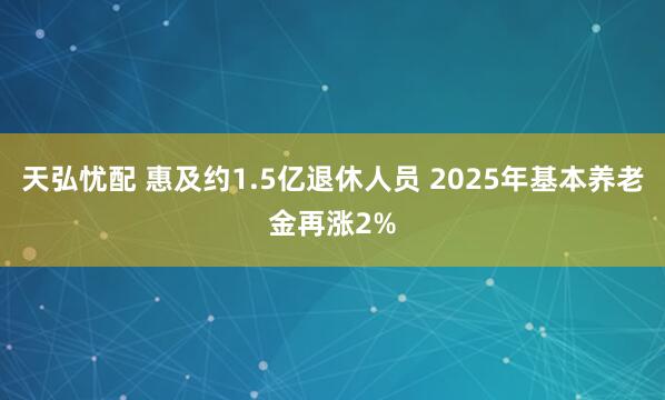 天弘忧配 惠及约1.5亿退休人员 2025年基本养老金再涨2%