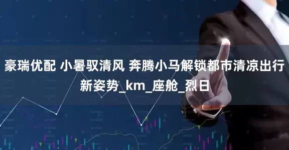 豪瑞优配 小暑驭清风 奔腾小马解锁都市清凉出行新姿势_km_座舱_烈日