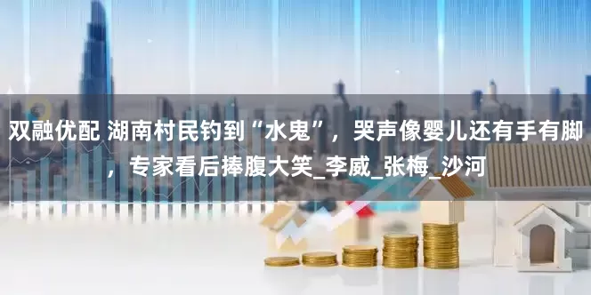 双融优配 湖南村民钓到“水鬼”，哭声像婴儿还有手有脚，专家看后捧腹大笑_李威_张梅_沙河