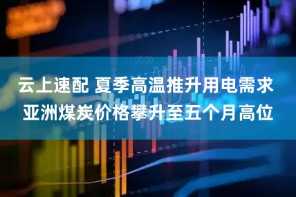 云上速配 夏季高温推升用电需求 亚洲煤炭价格攀升至五个月高位