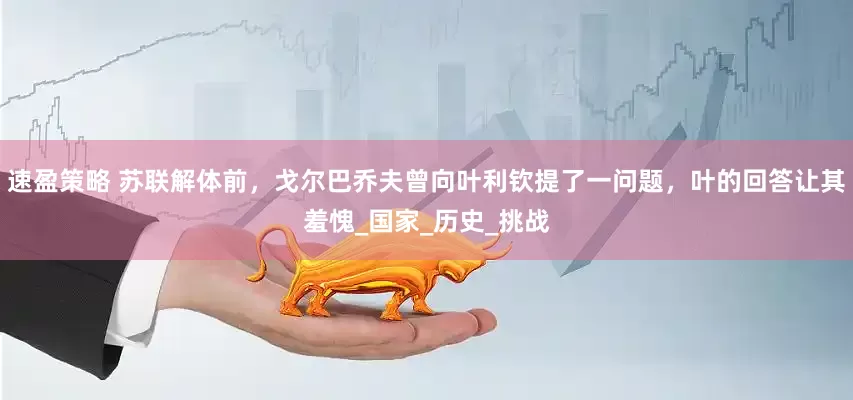 速盈策略 苏联解体前，戈尔巴乔夫曾向叶利钦提了一问题，叶的回答让其羞愧_国家_历史_挑战