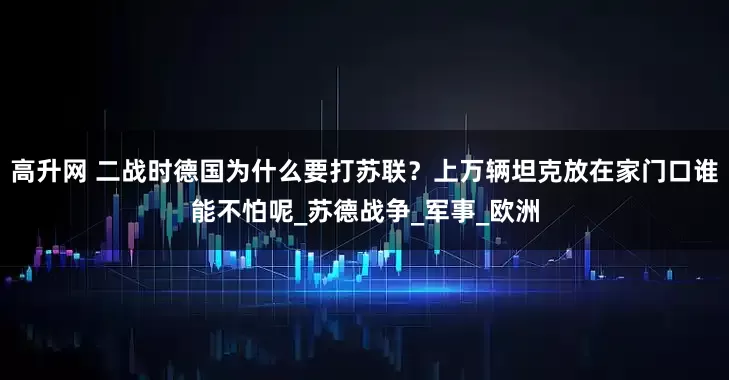 高升网 二战时德国为什么要打苏联？上万辆坦克放在家门口谁能不怕呢_苏德战争_军事_欧洲