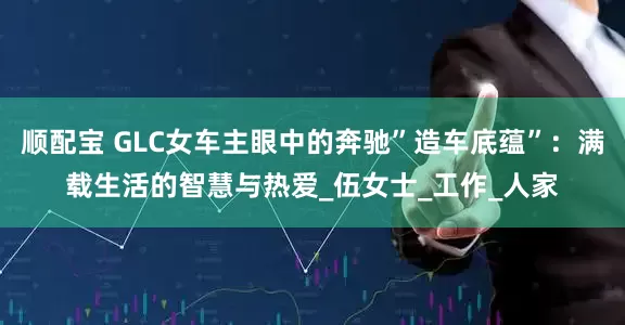顺配宝 GLC女车主眼中的奔驰”造车底蕴”：满载生活的智慧与热爱_伍女士_工作_人家