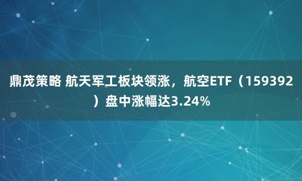 鼎茂策略 航天军工板块领涨，航空ETF（159392）盘中涨幅达3.24%