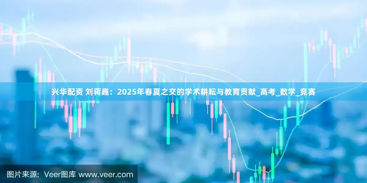 兴华配资 刘蒋巍:2025年春夏之交的学术耕耘与教育贡献_高考_数学_竞赛