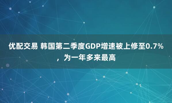 优配交易 韩国第二季度GDP增速被上修至0.7%，为一年多来最高