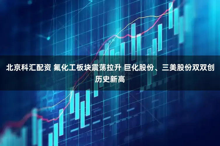 北京科汇配资 氟化工板块震荡拉升 巨化股份、三美股份双双创历史新高