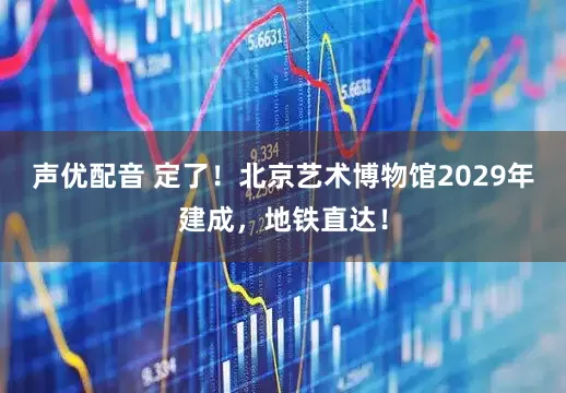声优配音 定了！北京艺术博物馆2029年建成，地铁直达！
