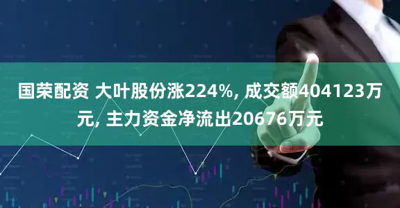 国荣配资 大叶股份涨224%, 成交额404123万元, 主力资金净流出20676万元