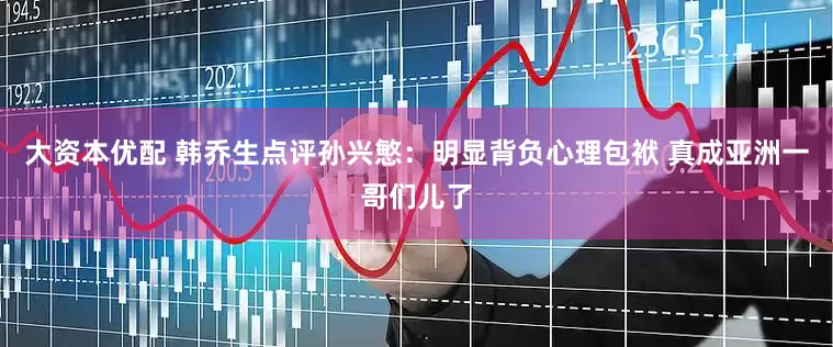 大资本优配 韩乔生点评孙兴慜：明显背负心理包袱 真成亚洲一哥们儿了